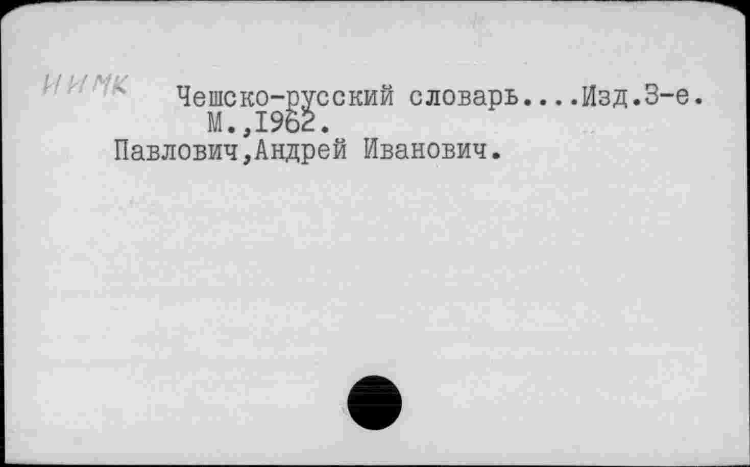 ﻿Чешско-русский словарь
М.,1962.
Павлович,Андрей Иванович.
..Изд.3-є.